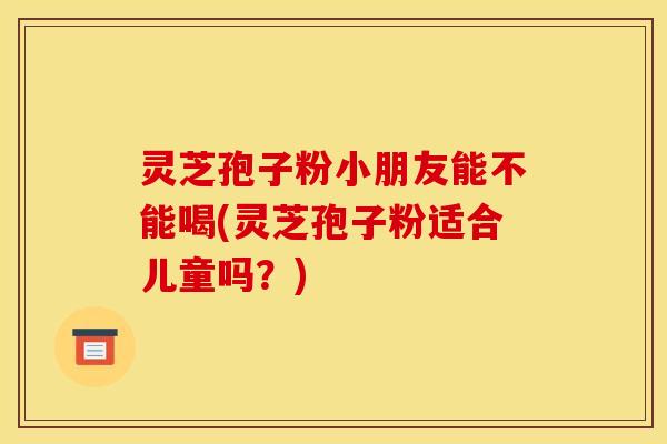 灵芝孢子粉小朋友能不能喝(灵芝孢子粉适合儿童吗？)