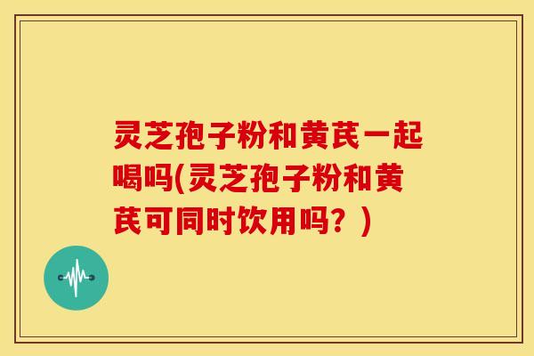 灵芝孢子粉和黄芪一起喝吗(灵芝孢子粉和黄芪可同时饮用吗？)