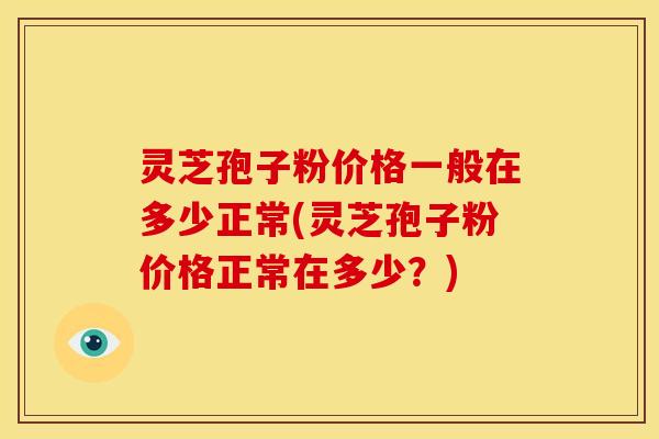 灵芝孢子粉价格一般在多少正常(灵芝孢子粉价格正常在多少?) 灵芝孢子粉价格一般在多少正常(灵芝孢子粉价格正常在多少?)