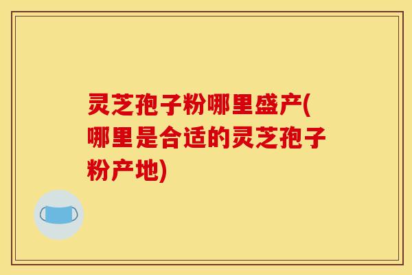 灵芝孢子粉哪里盛产(哪里是合适的灵芝孢子粉产地) 灵芝孢子粉哪里盛产(哪里是合适的灵芝孢子粉产地)