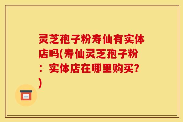 灵芝孢子粉寿仙有实体店吗(寿仙灵芝孢子粉:实体店在哪里购买?) 灵芝孢子粉寿仙有实体店吗(寿仙灵芝孢子粉:实体店在哪里购买?)