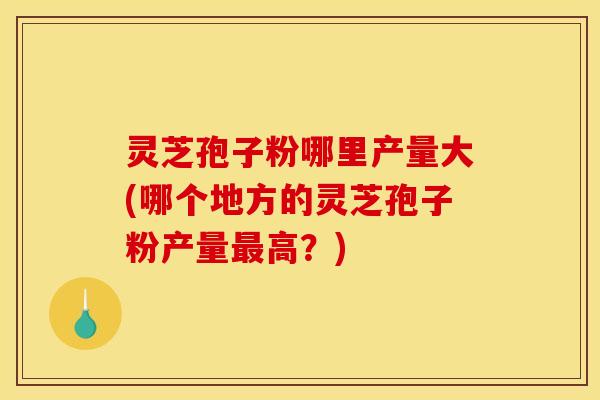 灵芝孢子粉哪里产量大(哪个地方的灵芝孢子粉产量高?) 灵芝孢子粉哪里产量大(哪个地方的灵芝孢子粉产量高?)