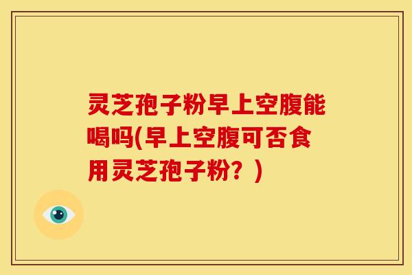 灵芝孢子粉早上空腹能喝吗(早上空腹可否食用灵芝孢子粉?) 灵芝孢子粉早上空腹能喝吗(早上空腹可否食用灵芝孢子粉?)