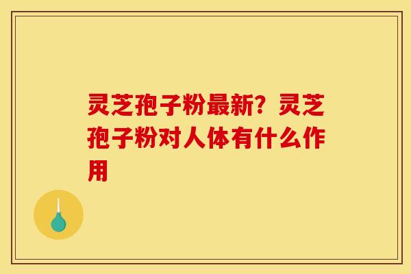 灵芝孢子粉新？灵芝孢子粉对人体有什么作用