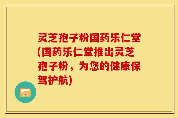 灵芝孢子粉国药乐仁堂(国药乐仁堂推出灵芝孢子粉,为您的健康保驾护航) 灵芝孢子粉国药乐仁堂(国药乐仁堂推出灵芝孢子粉,为您的健康保驾护航)