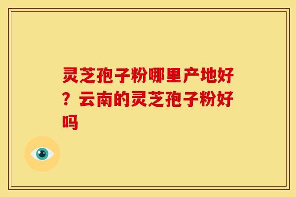 灵芝孢子粉哪里产地好?云南的灵芝孢子粉好吗 灵芝孢子粉哪里产地好?云南的灵芝孢子粉好吗