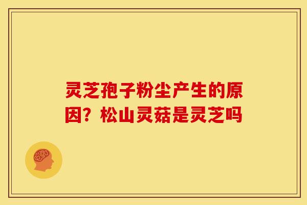 灵芝孢子粉尘产生的原因?松山灵菇是灵芝吗 灵芝孢子粉尘产生的原因?松山灵菇是灵芝吗