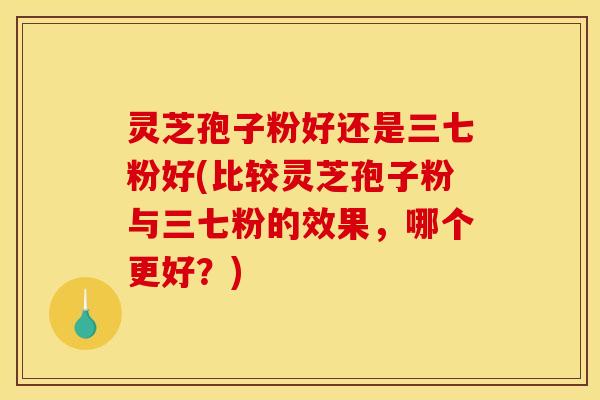 灵芝孢子粉好还是三七粉好(比较灵芝孢子粉与三七粉的效果,哪个更好?) 灵芝孢子粉好还是三七粉好(比较灵芝孢子粉与三七粉的效果,哪个更好?)