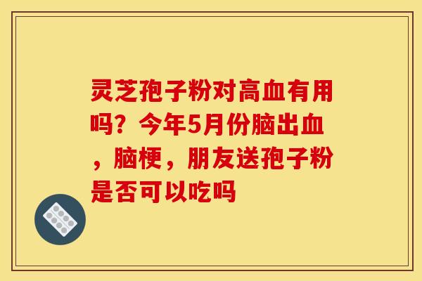 灵芝孢子粉对高有用吗?今年5月份脑出,脑梗,朋友送孢子粉是否可以吃吗 灵芝孢子粉对高有用吗?今年5月份脑出,脑梗,朋友送孢子粉是否可以吃吗