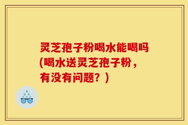 灵芝孢子粉喝水能喝吗(喝水送灵芝孢子粉,有没有问题?) 灵芝孢子粉喝水能喝吗(喝水送灵芝孢子粉,有没有问题?)