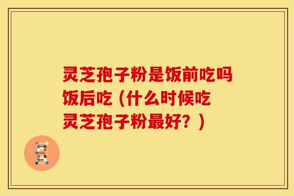 灵芝孢子粉是饭前吃吗饭后吃 (什么时候吃灵芝孢子粉好?) 灵芝孢子粉是饭前吃吗饭后吃 (什么时候吃灵芝孢子粉好?)