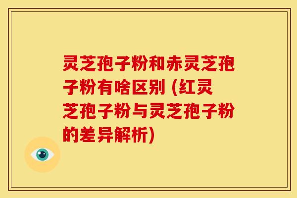 灵芝孢子粉和赤灵芝孢子粉有啥区别 (红灵芝孢子粉与灵芝孢子粉的差异解析) 灵芝孢子粉和赤灵芝孢子粉有啥区别 (红灵芝孢子粉与灵芝孢子粉的差异解析)