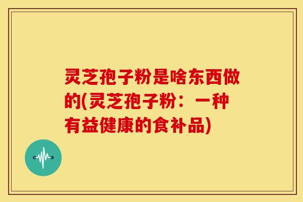 灵芝孢子粉是啥东西做的(灵芝孢子粉：一种有益健康的食补品)