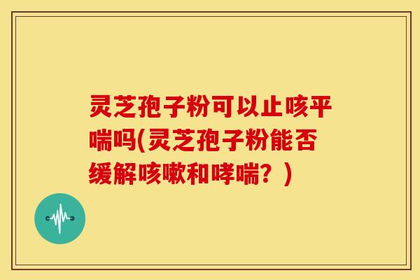 灵芝孢子粉可以止咳吗(灵芝孢子粉能否缓解和?) 灵芝孢子粉可以止咳吗(灵芝孢子粉能否缓解和?)