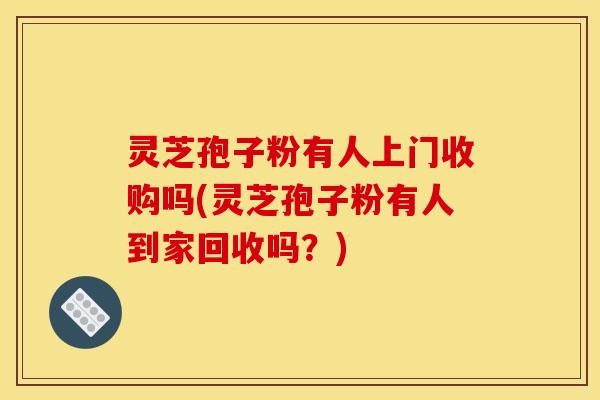 灵芝孢子粉有人上门收购吗(灵芝孢子粉有人到家回收吗？)
