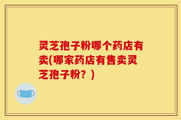 灵芝孢子粉哪个药店有卖(哪家药店有售卖灵芝孢子粉?) 灵芝孢子粉哪个药店有卖(哪家药店有售卖灵芝孢子粉?)