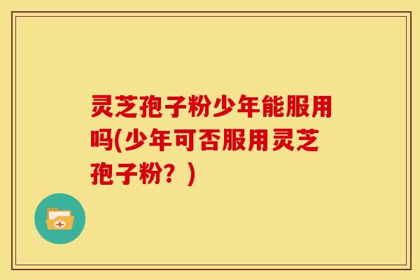 灵芝孢子粉少年能服用吗(少年可否服用灵芝孢子粉?) 灵芝孢子粉少年能服用吗(少年可否服用灵芝孢子粉?)