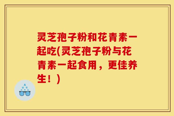 灵芝孢子粉和花青素一起吃(灵芝孢子粉与花青素一起食用,更佳养生!) 灵芝孢子粉和花青素一起吃(灵芝孢子粉与花青素一起食用,更佳养生!)