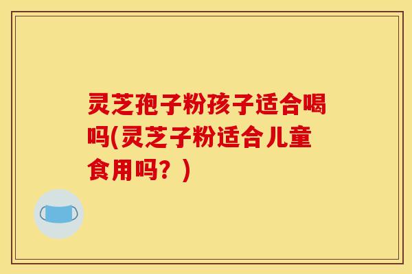 灵芝孢子粉孩子适合喝吗(灵芝子粉适合儿童食用吗?) 灵芝孢子粉孩子适合喝吗(灵芝子粉适合儿童食用吗?)