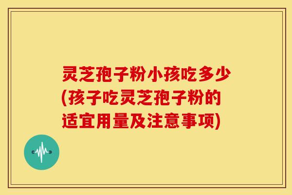 灵芝孢子粉小孩吃多少(孩子吃灵芝孢子粉的适宜用量及注意事项) 灵芝孢子粉小孩吃多少(孩子吃灵芝孢子粉的适宜用量及注意事项)