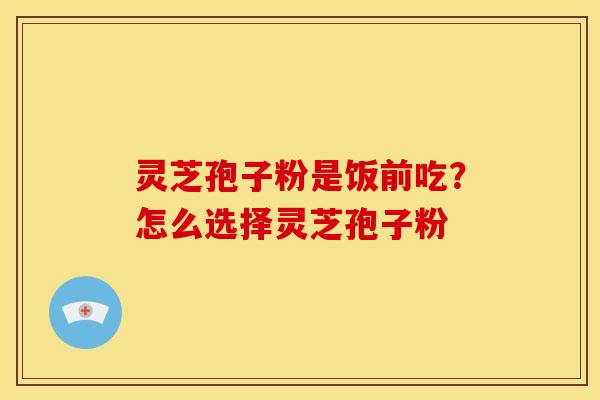 灵芝孢子粉是饭前吃?怎么选择灵芝孢子粉 灵芝孢子粉是饭前吃?怎么选择灵芝孢子粉