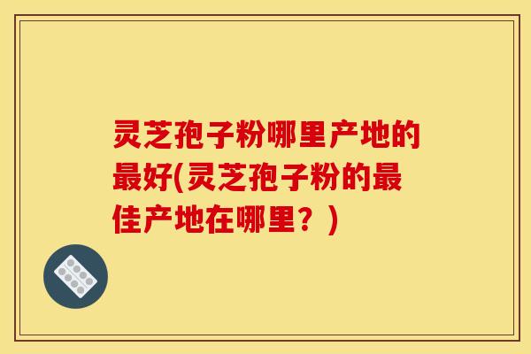 灵芝孢子粉哪里产地的好(灵芝孢子粉的佳产地在哪里?) 灵芝孢子粉哪里产地的好(灵芝孢子粉的佳产地在哪里?)