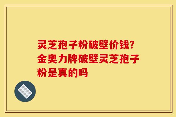 灵芝孢子粉破壁价钱？金奥力牌破壁灵芝孢子粉是真的吗