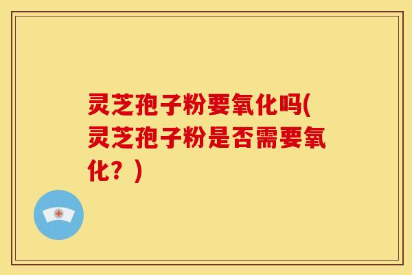 灵芝孢子粉要氧化吗(灵芝孢子粉是否需要氧化?) 灵芝孢子粉要氧化吗(灵芝孢子粉是否需要氧化?)