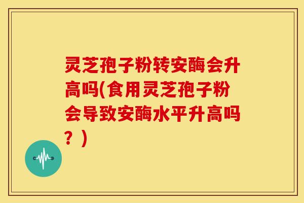 灵芝孢子粉转安酶会升高吗(食用灵芝孢子粉会导致安酶水平升高吗？)