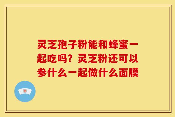 灵芝孢子粉能和蜂蜜一起吃吗?灵芝粉还可以参什么一起做什么面膜 灵芝孢子粉能和蜂蜜一起吃吗?灵芝粉还可以参什么一起做什么面膜