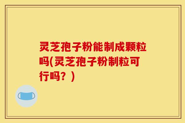 灵芝孢子粉能制成颗粒吗(灵芝孢子粉制粒可行吗？)
