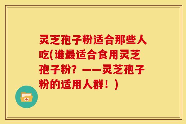 灵芝孢子粉适合那些人吃(谁适合食用灵芝孢子粉?——灵芝孢子粉的适用人群!) 灵芝孢子粉适合那些人吃(谁适合食用灵芝孢子粉?——灵芝孢子粉的适用人群!)