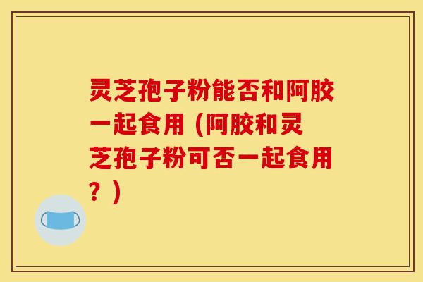 灵芝孢子粉能否和阿胶一起食用 (阿胶和灵芝孢子粉可否一起食用?) 灵芝孢子粉能否和阿胶一起食用 (阿胶和灵芝孢子粉可否一起食用?)