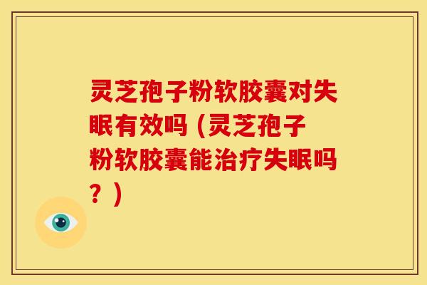 灵芝孢子粉软胶囊对有效吗 (灵芝孢子粉软胶囊能吗？)