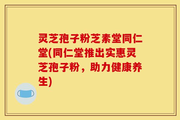 灵芝孢子粉芝素堂同仁堂(同仁堂推出实惠灵芝孢子粉，助力健康养生)