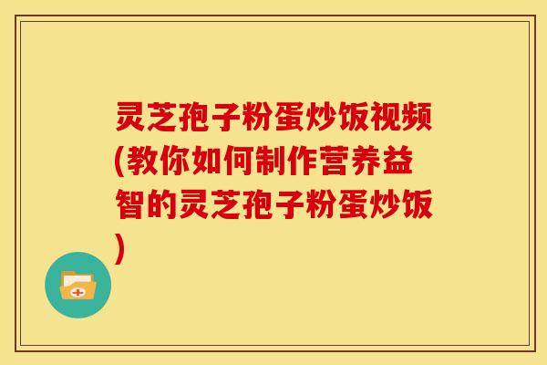 灵芝孢子粉蛋炒饭视频(教你如何制作营养益智的灵芝孢子粉蛋炒饭)