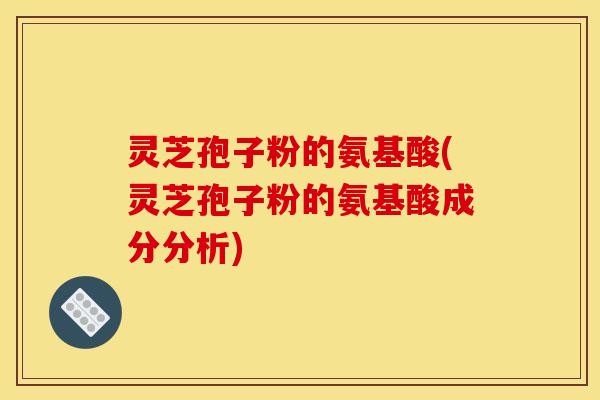 灵芝孢子粉的氨基酸(灵芝孢子粉的氨基酸成分分析)