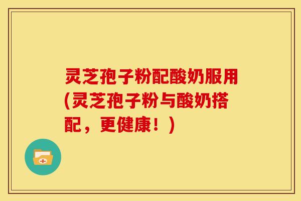 灵芝孢子粉配酸奶服用(灵芝孢子粉与酸奶搭配,更健康!) 灵芝孢子粉配酸奶服用(灵芝孢子粉与酸奶搭配,更健康!)
