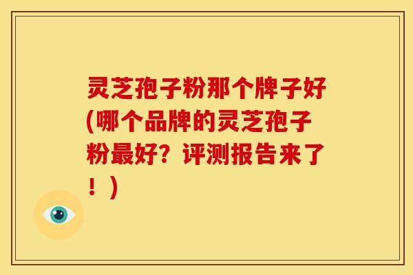 灵芝孢子粉那个牌子好(哪个品牌的灵芝孢子粉好？评测报告来了！)