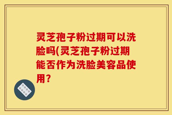 灵芝孢子粉过期可以洗脸吗(灵芝孢子粉过期能否作为洗脸美容品使用？