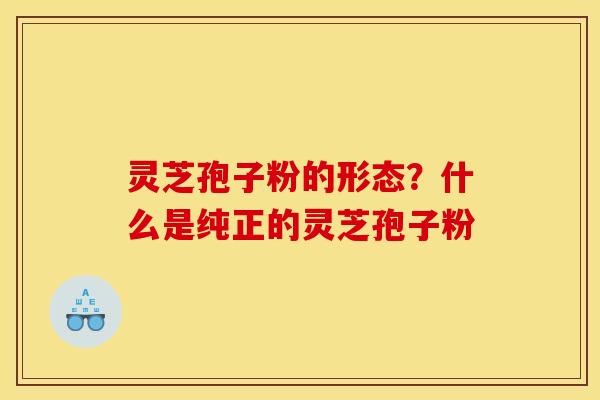 灵芝孢子粉的形态?什么是纯正的灵芝孢子粉 灵芝孢子粉的形态?什么是纯正的灵芝孢子粉