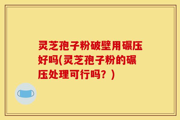 灵芝孢子粉破壁用碾压好吗(灵芝孢子粉的碾压处理可行吗？)