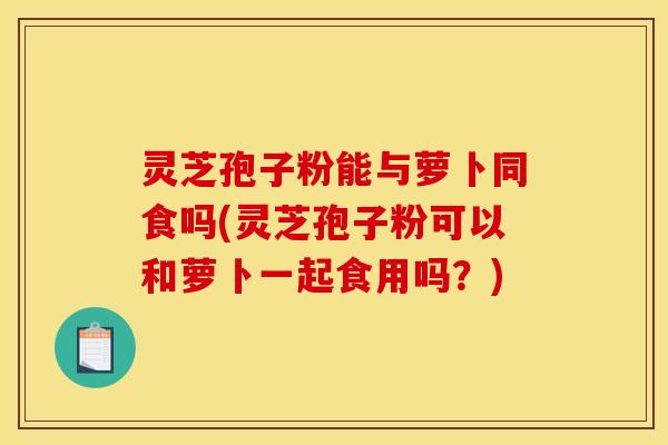 灵芝孢子粉能与萝卜同食吗(灵芝孢子粉可以和萝卜一起食用吗?) 灵芝孢子粉能与萝卜同食吗(灵芝孢子粉可以和萝卜一起食用吗?)