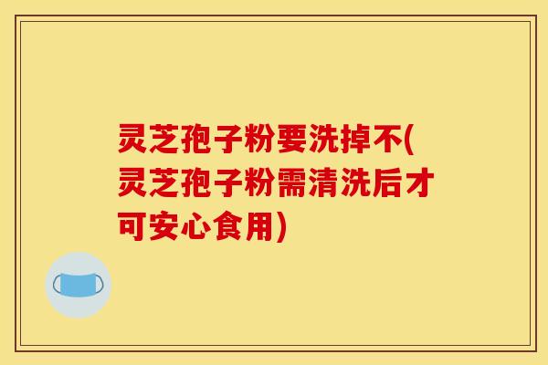 灵芝孢子粉要洗掉不(灵芝孢子粉需清洗后才可安心食用)