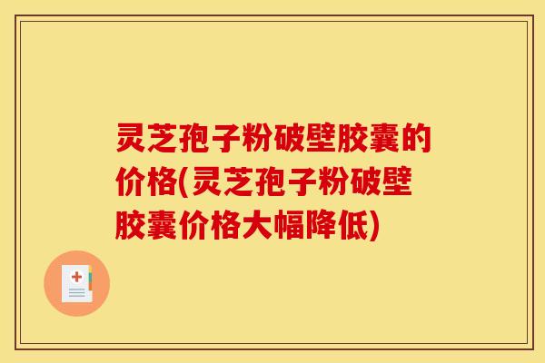 灵芝孢子粉破壁胶囊的价格(灵芝孢子粉破壁胶囊价格大幅降低)