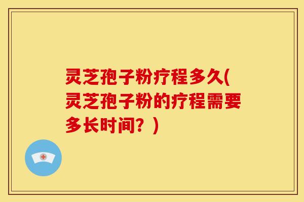 灵芝孢子粉疗程多久(灵芝孢子粉的疗程需要多长时间？)