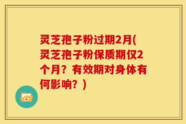灵芝孢子粉过期2月(灵芝孢子粉保质期仅2个月?有效期对身体有何影响?) 灵芝孢子粉过期2月(灵芝孢子粉保质期仅2个月?有效期对身体有何影响?)