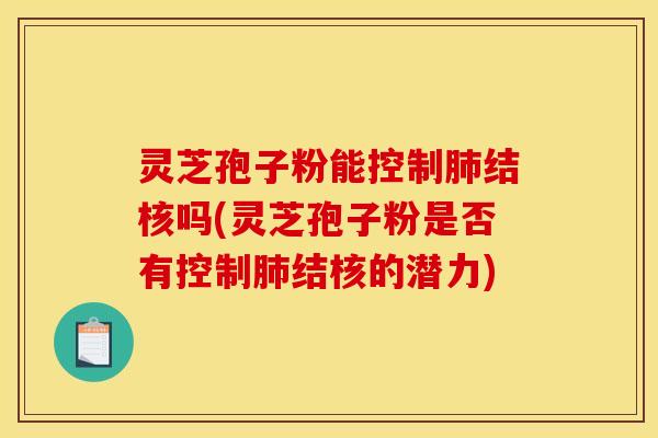 灵芝孢子粉能控制结核吗(灵芝孢子粉是否有控制结核的潜力)