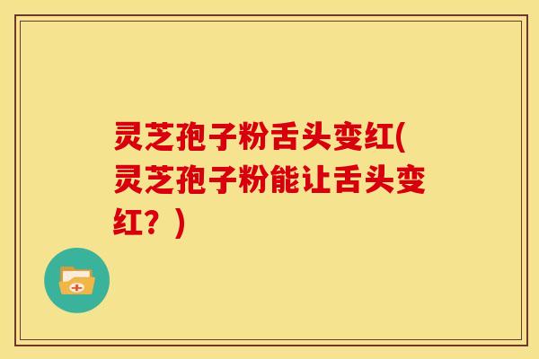 灵芝孢子粉舌头变红(灵芝孢子粉能让舌头变红？)