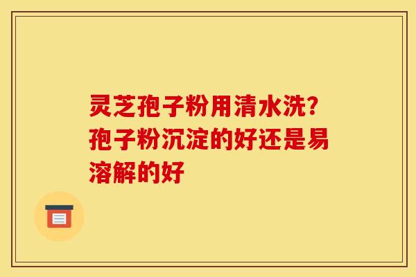 灵芝孢子粉用清水洗？孢子粉沉淀的好还是易溶解的好